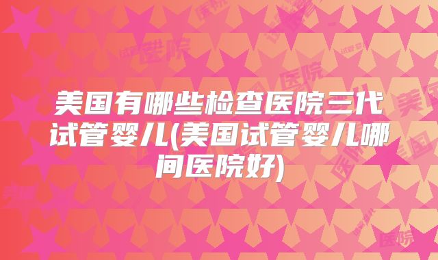 美国有哪些检查医院三代试管婴儿(美国试管婴儿哪间医院好)