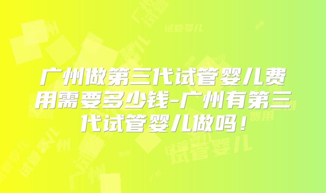 广州做第三代试管婴儿费用需要多少钱-广州有第三代试管婴儿做吗！