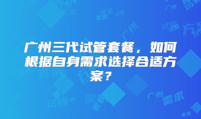 广州三代试管套餐，如何根据自身需求选择合适方案？