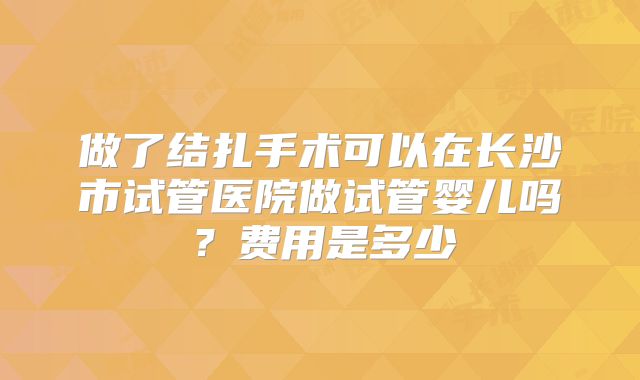 做了结扎手术可以在长沙市试管医院做试管婴儿吗？费用是多少