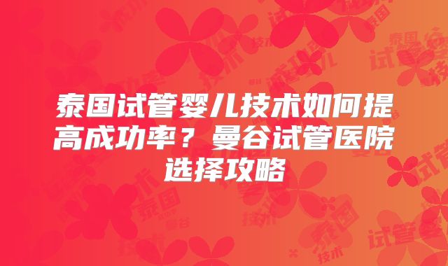 泰国试管婴儿技术如何提高成功率?曼谷试管医院选择攻略