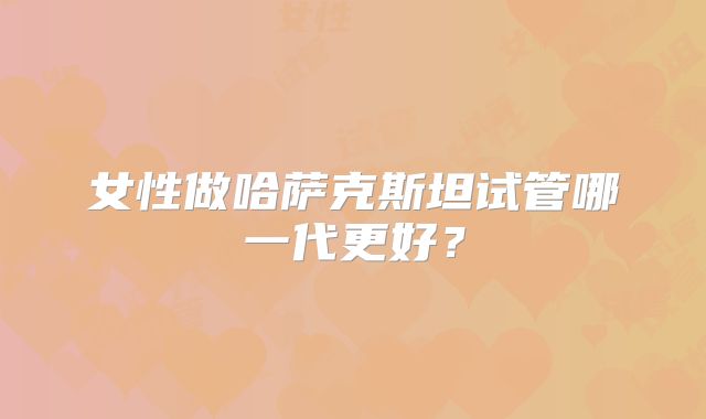 女性做哈萨克斯坦试管哪一代更好？