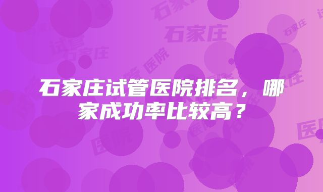 石家庄试管医院排名，哪家成功率比较高？