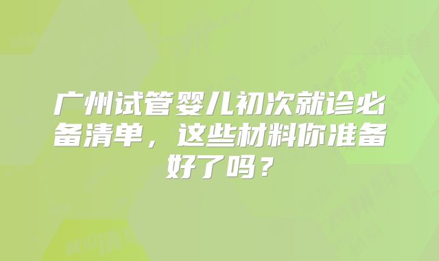 广州试管婴儿初次就诊必备清单,这些材料你准备好了吗?