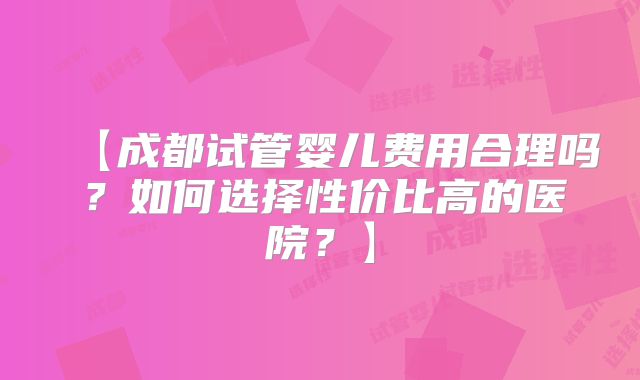 【成都试管婴儿费用合理吗?如何选择性价比高的医院?】