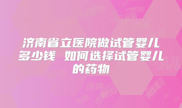 济南省立医院做试管婴儿多少钱 如何选择试管婴儿的药物