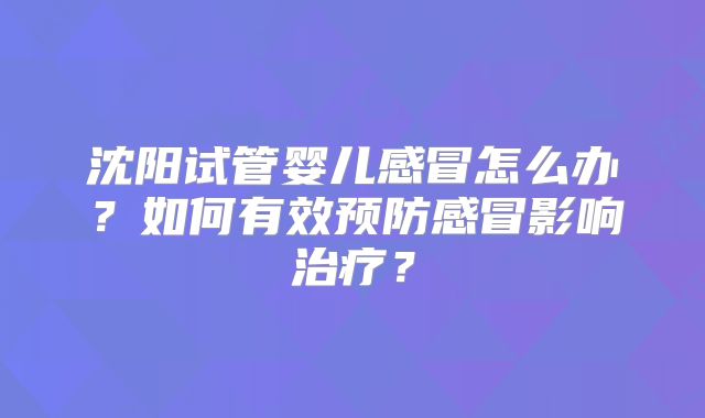 沈阳试管婴儿感冒怎么办？如何有效预防感冒影响治疗？