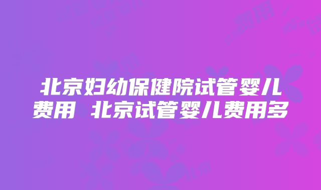 北京妇幼保健院试管婴儿费用 北京试管婴儿费用多