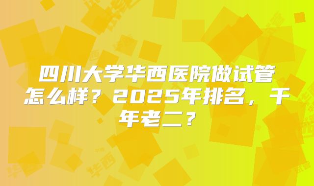 四川大学华西医院做试管怎么样?2025年排名,千年老二?