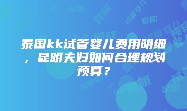 泰国kk试管婴儿费用明细，昆明夫妇如何合理规划预算？
