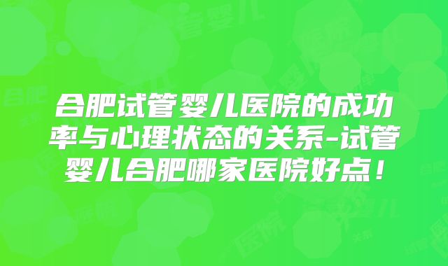 合肥试管婴儿医院的成功率与心理状态的关系-试管婴儿合肥哪家医院好点！