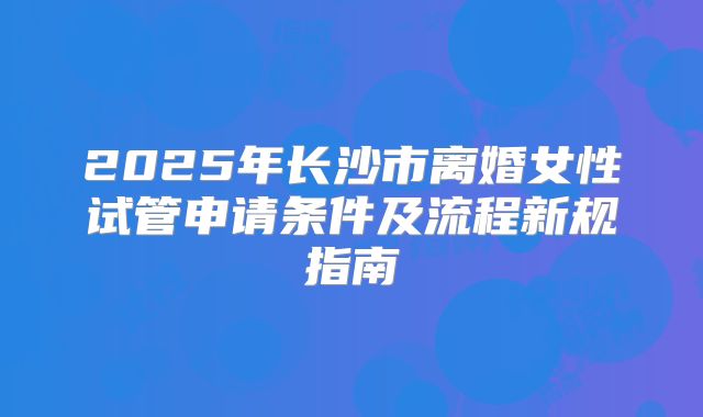 2025年长沙市离婚女性试管申请条件及流程新规指南