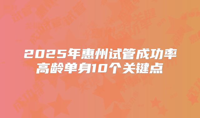 2025年惠州试管成功率高龄单身10个关键点