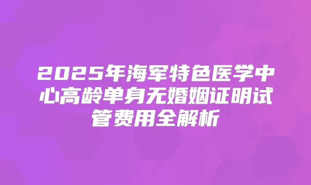 2025年海军特色医学中心高龄单身无婚姻证明试管费用全解析