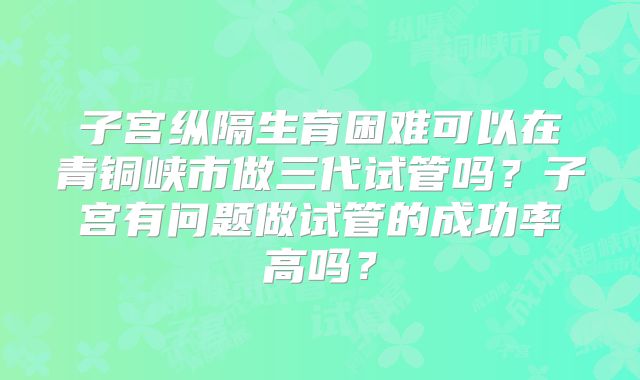 子宫纵隔生育困难可以在青铜峡市做三代试管吗?子宫有问题做试管的成功率高吗?