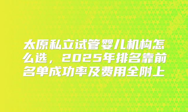 太原私立试管婴儿机构怎么选,2025年排名靠前名单成功率及费用全附上