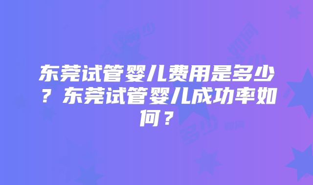 东莞试管婴儿费用是多少?东莞试管婴儿成功率如何?