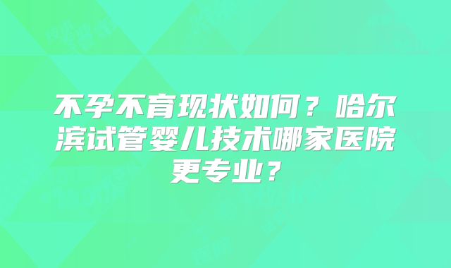 不孕不育现状如何?哈尔滨试管婴儿技术哪家医院更专业?