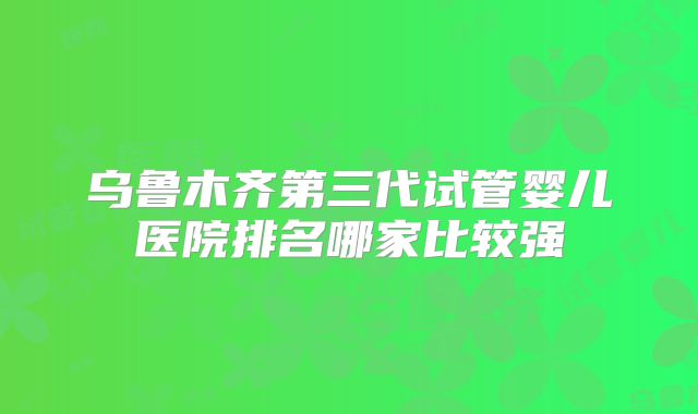 乌鲁木齐第三代试管婴儿医院排名哪家比较强