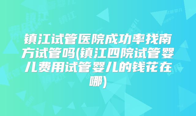 镇江试管医院成功率找南方试管吗(镇江四院试管婴儿费用试管婴儿的钱花在哪)