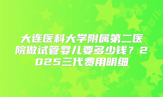大连医科大学附属第二医院做试管婴儿要多少钱?2025三代费用明细