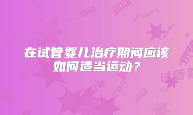 在试管婴儿治疗期间应该如何适当运动?