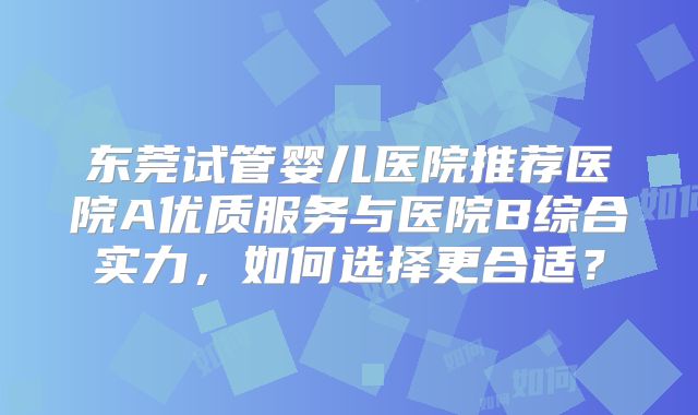 东莞试管婴儿医院推荐医院A优质服务与医院B综合实力,如何选择更合适?