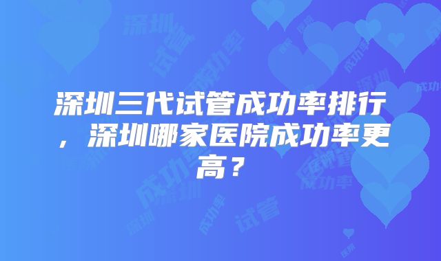 深圳三代试管成功率排行,深圳哪家医院成功率更高?