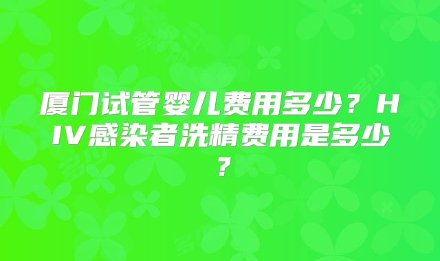 厦门试管婴儿费用多少？HIV感染者洗精费用是多少？