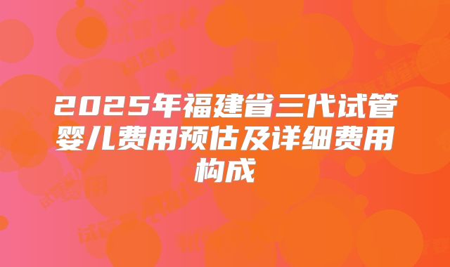 2025年福建省三代试管婴儿费用预估及详细费用构成