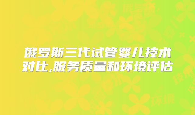 俄罗斯三代试管婴儿技术对比,服务质量和环境评估