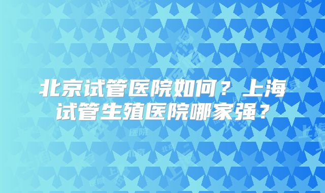 北京试管医院如何？上海试管生殖医院哪家强？