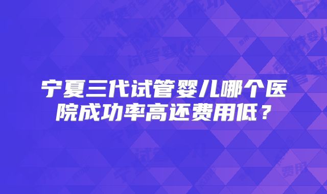 宁夏三代试管婴儿哪个医院成功率高还费用低?