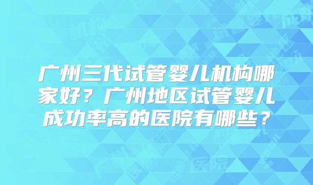 广州三代试管婴儿机构哪家好？广州地区试管婴儿成功率高的医院有哪些？