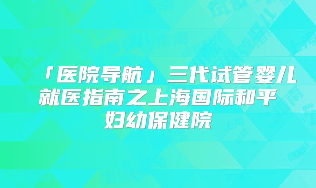 「医院导航」三代试管婴儿就医指南之上海国际和平妇幼保健院