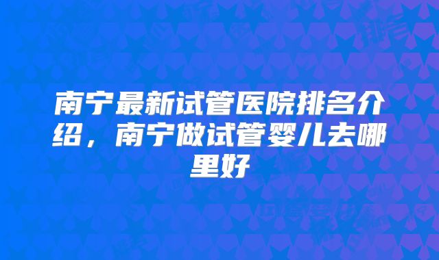南宁最新试管医院排名介绍，南宁做试管婴儿去哪里好