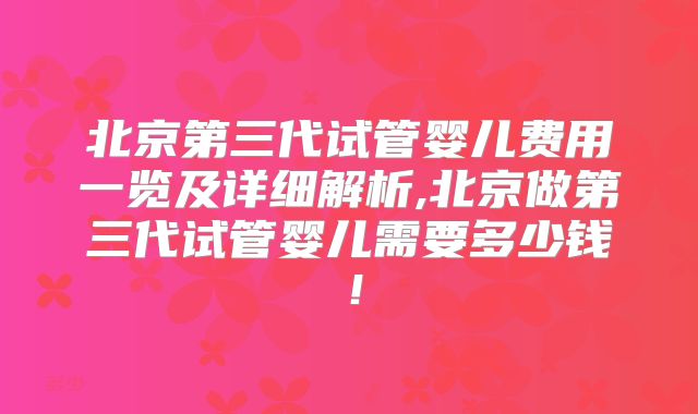 北京第三代试管婴儿费用一览及详细解析,北京做第三代试管婴儿需要多少钱!