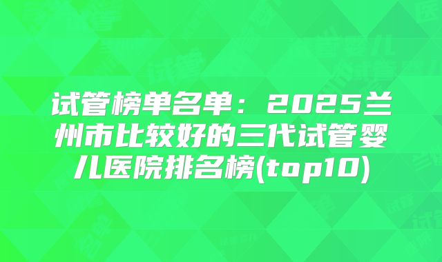 试管榜单名单:2025兰州市比较好的三代试管婴儿医院排名榜(top10)