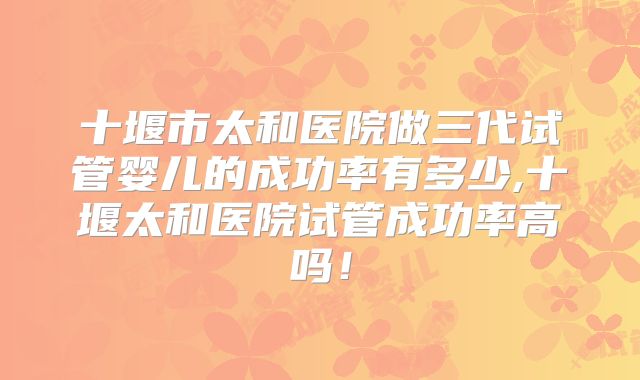 十堰市太和医院做三代试管婴儿的成功率有多少,十堰太和医院试管成功率高吗！