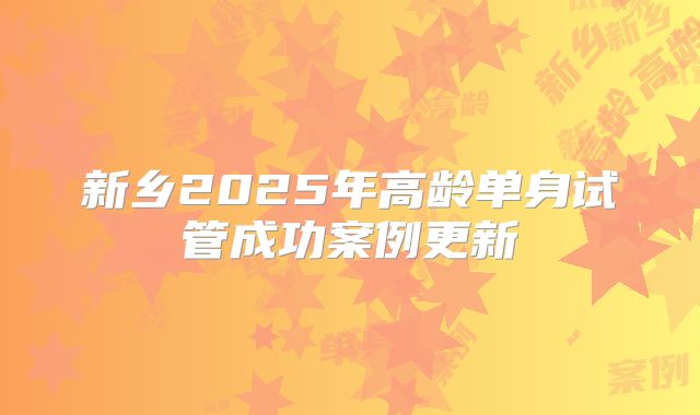 新乡2025年高龄单身试管成功案例更新