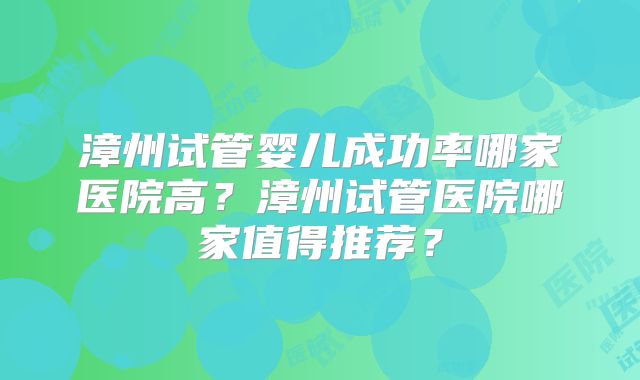 漳州试管婴儿成功率哪家医院高?漳州试管医院哪家值得推荐?