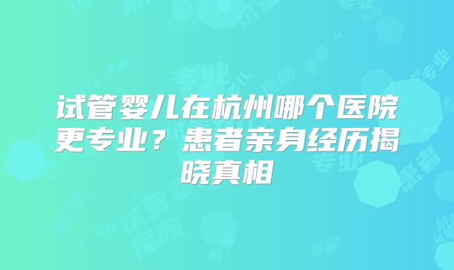 试管婴儿在杭州哪个医院更专业?患者亲身经历揭晓真相