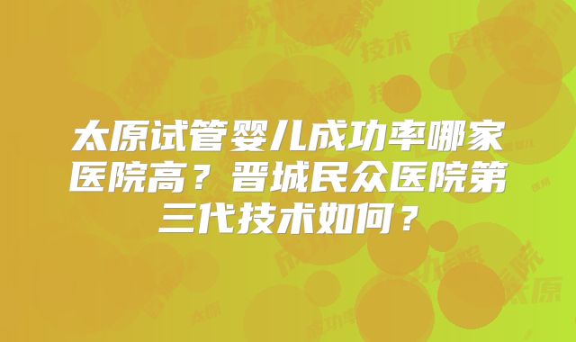 太原试管婴儿成功率哪家医院高?晋城民众医院第三代技术如何?
