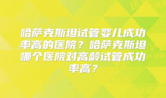 哈萨克斯坦试管婴儿成功率高的医院？哈萨克斯坦哪个医院对高龄试管成功率高？