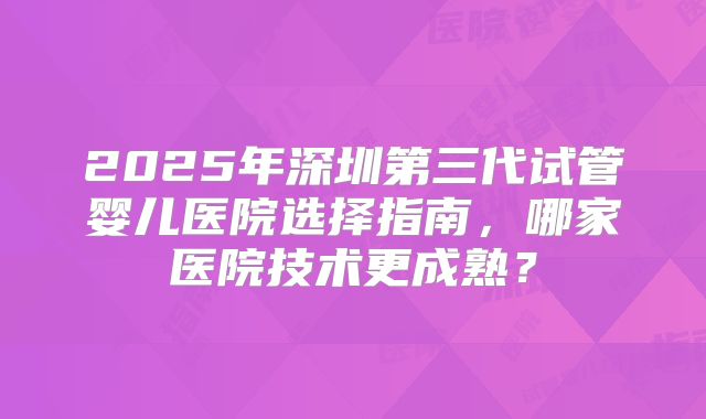 2025年深圳第三代试管婴儿医院选择指南，哪家医院技术更成熟？