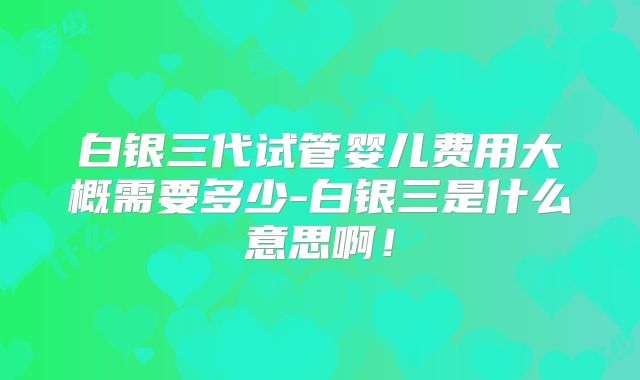 白银三代试管婴儿费用大概需要多少-白银三是什么意思啊!