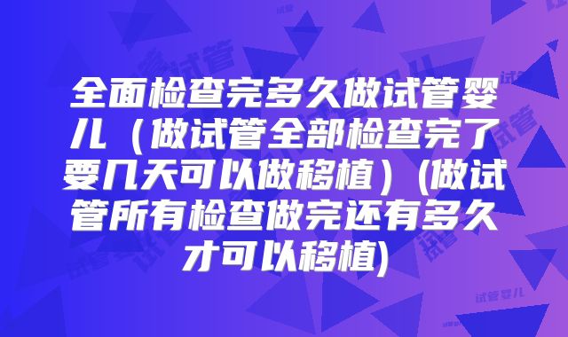 全面检查完多久做试管婴儿(做试管全部检查完了要几天可以做移植)(做试管所有检查做完还有多久才可以移植)