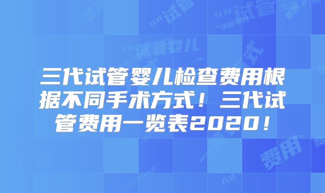 三代试管婴儿检查费用根据不同手术方式!三代试管费用一览表2020!
