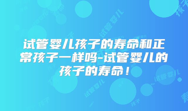 试管婴儿孩子的寿命和正常孩子一样吗-试管婴儿的孩子的寿命！