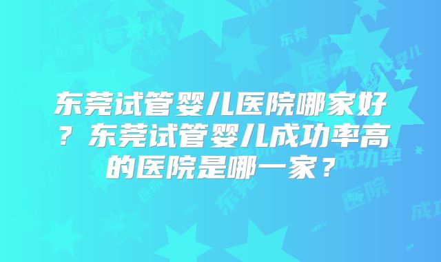 东莞试管婴儿医院哪家好?东莞试管婴儿成功率高的医院是哪一家?